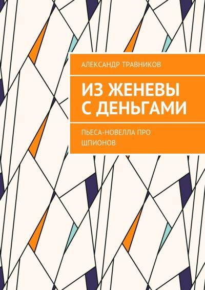 Книга Из Женевы с деньгами. Пьеса-новелла про шпионов (Александр Травников)